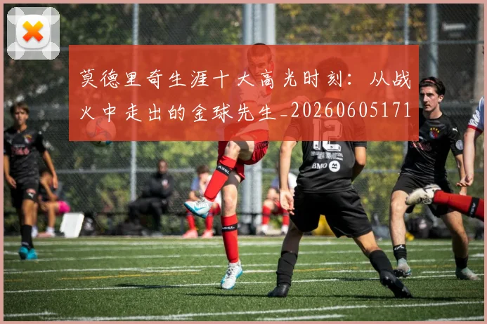 莫德里奇生涯十大高光时刻:从战火中走出的金球先生_20260605171358_20260703181751