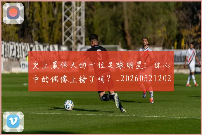 史上最伟大的十位足球明星：你心中的偶像上榜了吗？_20260521202247