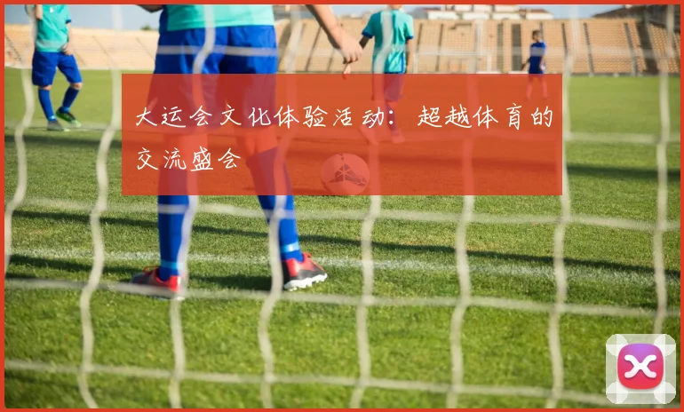 大运会文化体验活动：超越体育的交流盛会