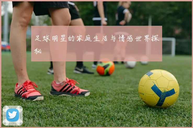 足球明星的家庭生活与情感世界探秘