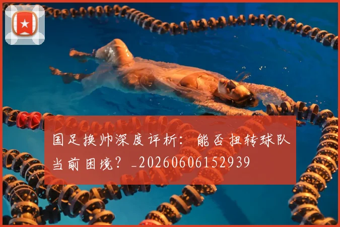 国足换帅深度评析：能否扭转球队当前困境？_20260606152939