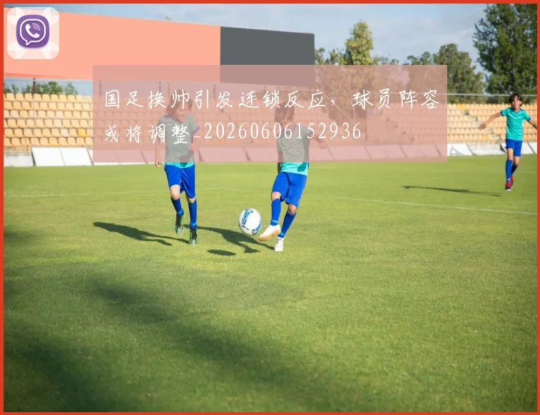 国足换帅引发连锁反应，球员阵容或将调整_20260606152936