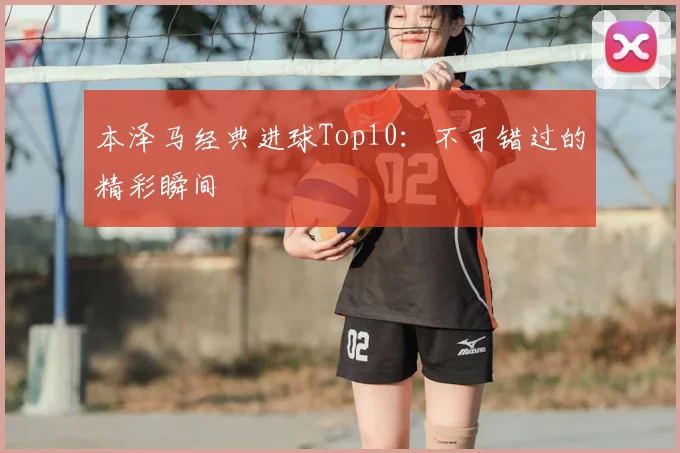 本泽马经典进球Top10：不可错过的精彩瞬间