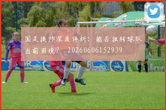 国足换帅深度评析：能否扭转球队当前困境？_20260606152939