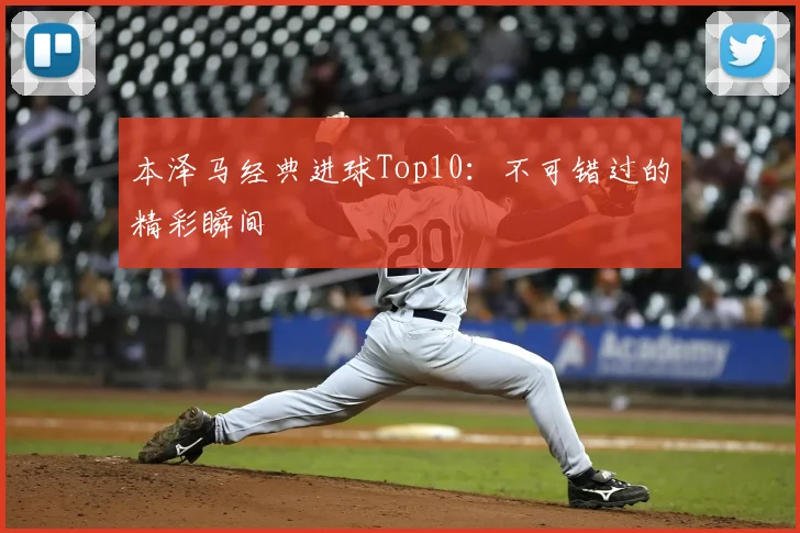 本泽马经典进球Top10：不可错过的精彩瞬间