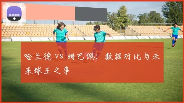 哈兰德 vs 姆巴佩：数据对比与未来球王之争