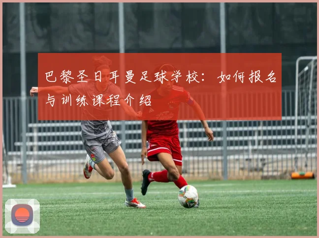 巴黎圣日耳曼足球学校：如何报名与训练课程介绍