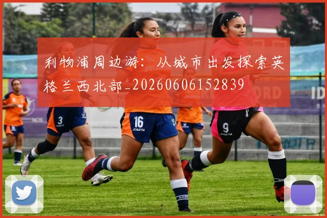利物浦周边游：从城市出发探索英格兰西北部_20260606152839