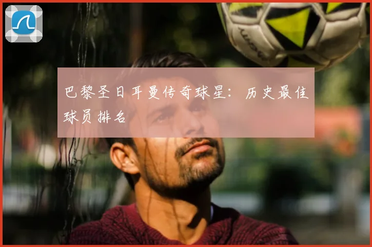 巴黎圣日耳曼传奇球星：历史最佳球员排名