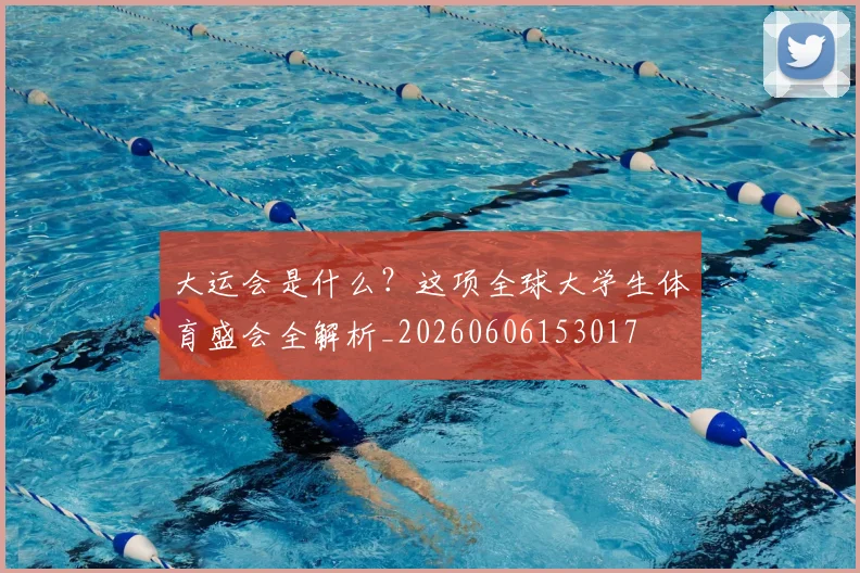 大运会是什么？这项全球大学生体育盛会全解析_20260606153017