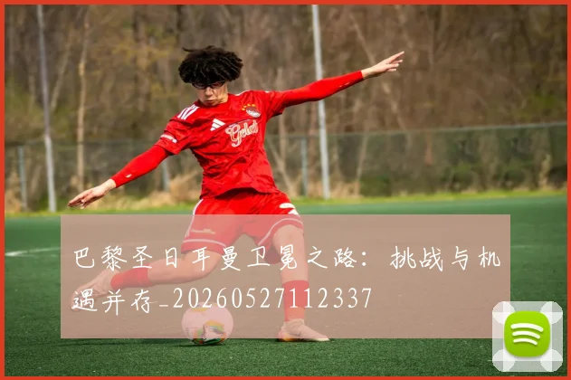 巴黎圣日耳曼卫冕之路：挑战与机遇并存_20260527112337