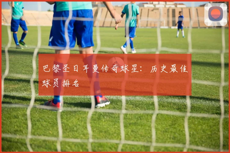 巴黎圣日耳曼传奇球星：历史最佳球员排名